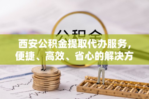 陕西西安公积金提取代办服务，便捷、高效、省心的解决方案