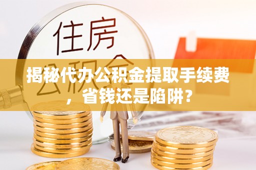 陕西揭秘代办公积金提取手续费，省钱还是陷阱？