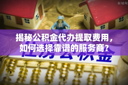 陕西揭秘公积金代办提取费用，如何选择靠谱的服务商？